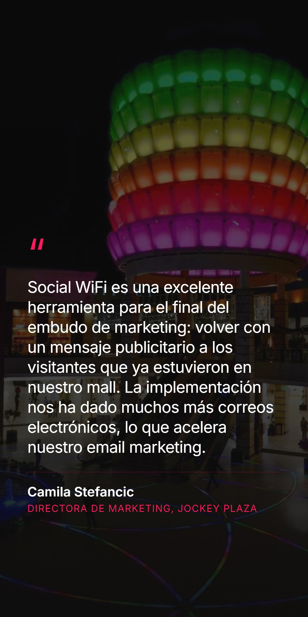 Cita del cliente sobre fondo de la escultura colorida del centro comercial: Social WiFi es una excelente herramienta para el final del embudo de marketing - volver con un mensaje publicitario a los visitantes que ya estuvieron en nuestro mall. La implementación nos ha dado muchos más correos electrónicos, lo que acelera nuestro email marketing. Camila Stefancic, Directora de Marketing, Jockey Plaza.