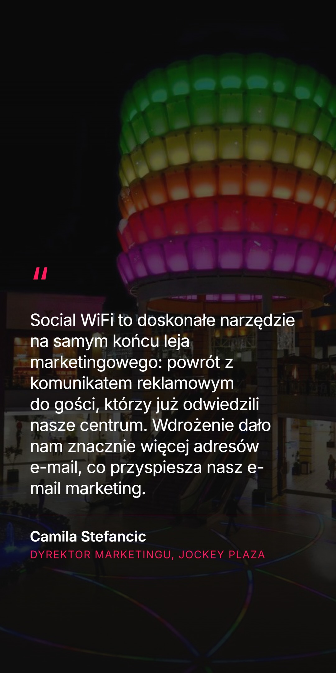 Cytat klienta na tle kolorowej rzeźby w centrum handlowym: Social WiFi to doskonałe narzędzie na samym końcu leja marketingowego - powrót z komunikatem reklamowym do gości, którzy już odwiedzili nasze centrum. Wdrożenie dało nam znacznie więcej adresów e-mail, co przyspiesza nasz e-mail marketing. Camila Stefancic, Dyrektor Marketingu, Jockey Plaza.
