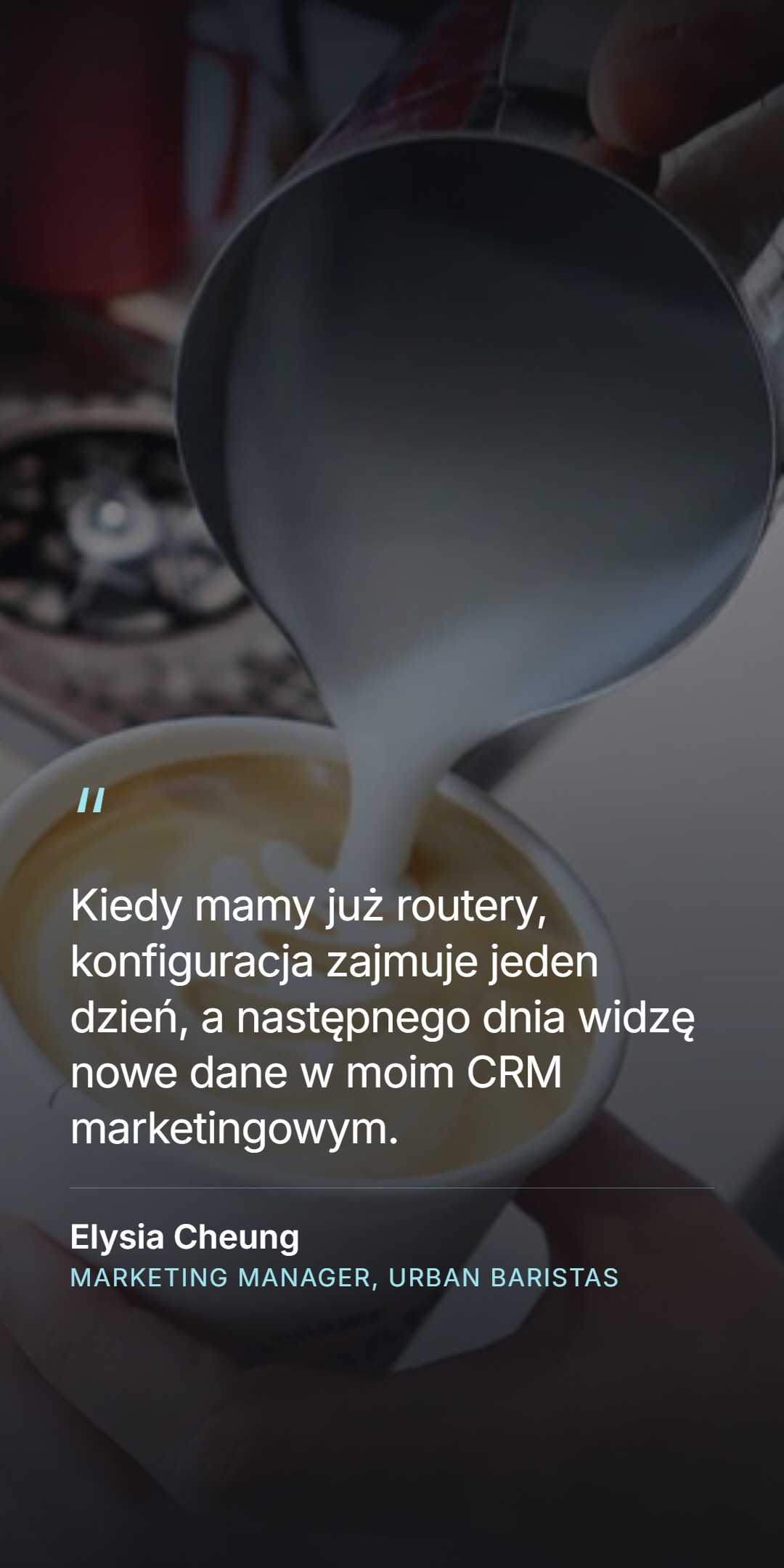 Cytat klientki - 'Kiedy mamy już routery, konfiguracja zajmuje jeden dzień, a następnego dnia widzę nowe dane w moim CRM marketingowym' - Elysia Cheung, Marketing Manager, Urban Baristas